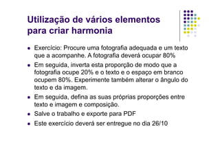 Utilização de vários elementos
para criar harmonia
    Exercício: Procure uma fotografia adequada e um texto
     que a acompanhe. A fotografia deverá ocupar 80%
    Em seguida, inverta esta proporção de modo que a
     fotografia ocupe 20% e o texto e o espaço em branco
     ocupem 80%. Experimente também alterar o ângulo do
     texto e da imagem.
    Em seguida, defina as suas próprias proporções entre
     texto e imagem e composição.
    Salve o trabalho e exporte para PDF
    Este exercício deverá ser entregue no dia 26/10
 