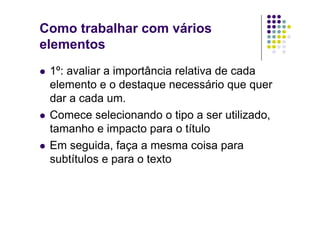 Como trabalhar com vários
elementos
  1º:avaliar a importância relativa de cada
   elemento e o destaque necessário que quer
   dar a cada um.
  Comece selecionando o tipo a ser utilizado,
   tamanho e impacto para o título
  Em seguida, faça a mesma coisa para
   subtítulos e para o texto
 