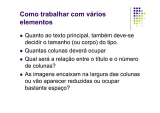 Como trabalhar com vários
elementos
  Quanto   ao texto principal, também deve-se
   decidir o tamanho (ou corpo) do tipo.
  Quantas colunas deverá ocupar

  Qual será a relação entre o título e o número
   de colunas?
  As imagens encaixam na largura das colunas
   ou vão aparecer reduzidas ou ocupar
   bastante espaço?
 