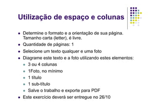 Utilização de espaço e colunas

    Determine o formato e a orientação de sua página.
     Tamanho carta (letter), é livre.
    Quantidade de páginas: 1
    Selecione um texto qualquer e uma foto
    Diagrame este texto e a foto utilizando estes elementos:
       3 ou 4 colunas

       1Foto, no mínimo

       1 título

       1 sub-título

       Salve o trabalho e exporte para PDF

    Este exercício deverá ser entregue no 26/10
 