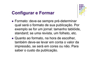 Configurar e Formar
  Formato:  deve-se sempre pré-determinar
   qual será o formato de sua publicação. Por
   exemplo se for um jornal: tamanho tablóide,
   standard; se uma revista, um folheto, etc.
  Quanto ao formato, na hora de escolher,
   também deve-se levar em conta o valor da
   impressão, se será em cores ou não. Para
   saber o custo da publicação.
 