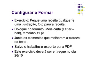Configurar e Formar
  Exercício: Pegue uma receita qualquer e
   uma ilustração, foto para a receita.
  Coloque no formato Meia carta (Letter –
   half), tamanho 11 pt.
  Junte os elementos que melhorem a clareza
   do texto
  Salve   o trabalho e exporte para PDF
  Esteexercício deverá ser entregue no dia
  26/10
 