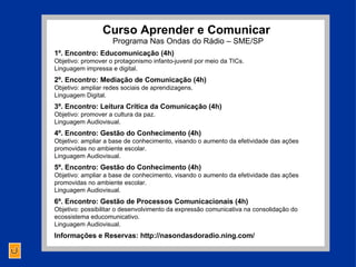 Curso  Aprender e Comunicar  Programa Nas Ondas do Rádio – SME/SP 1º. Encontro: Educomunicação (4h) Objetivo: promover o protagonismo infanto-juvenil por meio da TICs. Linguagem impressa e digital. 2º. Encontro: Mediação de Comunicação (4h) Objetivo: ampliar redes sociais de aprendizagens. Linguagem Digital. 3º. Encontro: Leitura Crítica da Comunicação (4h) Objetivo: promover a cultura da paz.  Linguagem Audiovisual. 4º. Encontro: Gestão do Conhecimento (4h) Objetivo: ampliar a base de conhecimento, visando o aumento da efetividade das ações promovidas no ambiente escolar.  Linguagem Audiovisual. 5º. Encontro: Gestão do Conhecimento (4h) Objetivo: ampliar a base de conhecimento, visando o aumento da efetividade das ações promovidas no ambiente escolar.  Linguagem Audiovisual. 6º. Encontro: Gestão de Processos Comunicacionais (4h) Objetivo: possibilitar o desenvolvimento da expressão comunicativa na consolidação do ecossistema educomunicativo.  Linguagem Audiovisual. Informações e Reservas: http://nasondasdoradio.ning.com/ 