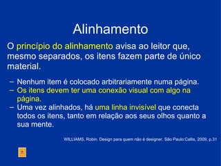 Alinhamento O  princípio do alinhamento  avisa ao leitor que, mesmo separados, os itens fazem parte de único  material. Nenhum item é colocado arbitrariamente numa página.   Os itens devem ter uma conexão visual com algo na página. Uma vez alinhados, há  uma linha invisível  que conecta todos os itens, tanto em relação aos seus olhos quanto a sua mente. WILLIAMS, Robin. Design para quem não é designer. São Paulo:Callis, 2009, p.31 