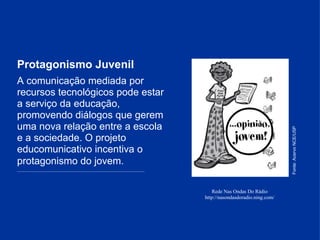 Protagonismo Juvenil Rede Nas Ondas Do Rádio http://nasondasdoradio.ning.com / A comunicação mediada por recursos tecnológicos pode estar a serviço da educação, promovendo diálogos que gerem uma nova relação entre a escola e a sociedade. O projeto educomunicativo incentiva o protagonismo do jovem.     _______________________________________________________________________________________________ Fonte: Acervo NCE/USP 