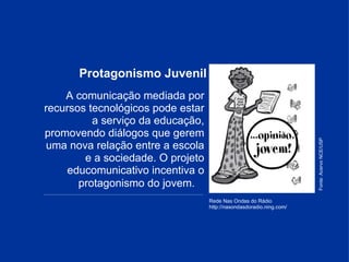 Protagonismo Juvenil Rede Nas Ondas do Rádio http://nasondasdoradio.ning.com/ A comunicação mediada por recursos tecnológicos pode estar a serviço da educação, promovendo diálogos que gerem uma nova relação entre a escola e a sociedade. O projeto educomunicativo incentiva o protagonismo do jovem.     _____________________________________________________________________________________________________________ Fonte: Acervo NCE/USP 