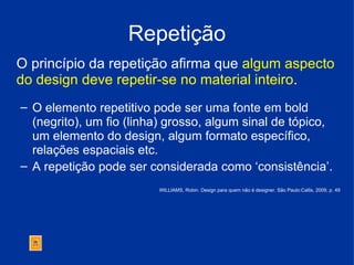 Repetição O princípio da repetição afirma que  algum aspecto do design deve repetir-se no material inteiro .   O elemento repetitivo pode ser uma fonte em bold (negrito), um fio (linha) grosso, algum sinal de tópico, um elemento do design, algum formato específico, relações espaciais etc.  A repetição pode ser considerada como ‘consistência’. WILLIAMS, Robin. Design para quem não é designer. São Paulo:Callis, 2009, p. 49 