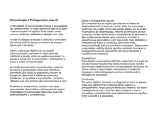 Comunicação e Protagonismo Juvenil A dificuldade de comunicação impede a socialização do conhecimento. O verbo comunicar deriva do latim – communicare – e significa fazer saber; tornar comum; participar; estabelecer ligação; unir; ligar.  A falta de diálogo na escola é atribuída a uma série de fatores: falta de tempo ou mesmo de espaço físico para o encontro.  Assim, o principal objetivo de um projeto educomunicativo centrado no rádio deve ser melhorar a relação entre os sujeitos que atuam na escola e desta com a comunidade – promovendo a troca, a união, a comunicação.  A criação de uma rádio na escola deve, portanto, promover a participação crítica dos indivíduos, permitindo que todos os segmentos possam se expressar, discutindo e refletindo sobre seus problemas, suas idéias e inquietações, mediando diálogos que nem sempre são possíveis face a face. Poderemos, desse modo, construir uma rede comunicativa democrática onde as pessoas sejam respeitadas e reconhecidas pelas mais diversas potencialidades e competências. Rádio e Protagonismo Juvenil Se considerarmos as ações que marcam as fases de desenvolvimento da criança – andar, falar, ler e escrever – podemos ver o rádio como uma grande aliada, por exemplo, no processo de alfabetização. Através da emissora escolar, crianças e adolescentes terão a possibilidade de aprender a falar publicamente desde cedo, vencendo a timidez e elevando sua auto-estima. Com isso, terão mais facilidade e criticidade na leitura e na escrita, bem como mais responsabilidade sobre o que falam e escrevem. Desenvolver a expressão oral dos alunos significa, portanto, favorecer o protagonismo juvenil, apostando nas novas gerações e investindo em cidadania. Experiências  Para ilustrar o que estamos falando, sugerimos uma visita ao site da Revista Viração (http://www.revistaviracao.com.br)   que tem por objetivo promover a emancipação dos jovens de forma criativa e responsável, estimulando a versão da linguagem oral em linguagem escrita e incentivando a liberdade de expressão.  Concluindo Ter como objetivo fomentar o protagonismo entre os jovens exige que repensemos nossos próprios valores e, principalmente, nossa postura frente aos mesmos. Só assim conseguiremos criar – e é bem esta a palavra – criar – processos e procedimentos que redimensionem as relações entre a escola e a sociedade. 