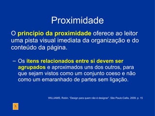Proximidade O  princípio da proximidade  oferece ao leitor uma pista visual imediata da organização e do conteúdo da página. Os  itens relacionados entre si devem ser  agrupados  e aproximados uns dos outros, para que sejam vistos como um conjunto coeso e não como um emaranhado de partes sem ligação.  WILLIAMS, Robin. “Design para quem não é designer”. São Paulo:Callis, 2009. p. 15 