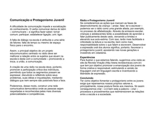 Comunicação e Protagonismo Juvenil A dificuldade de comunicação impede a socialização do conhecimento. O verbo comunicar deriva do latim – communicare – e significa fazer saber; tornar comum; participar; estabelecer ligação; unir; ligar.  A falta de diálogo na escola é atribuída a uma série de fatores: falta de tempo ou mesmo de espaço físico para o encontro.  Assim, o principal objetivo de um projeto educomunicativo centrado no rádio deve ser melhorar a relação entre os sujeitos que atuam na escola e desta com a comunidade – promovendo a troca, a união, a comunicação.  A criação de uma rádio na escola deve, portanto, promover a participação crítica dos indivíduos, permitindo que todos os segmentos possam se expressar, discutindo e refletindo sobre seus problemas, suas idéias e inquietações, mediando diálogos que nem sempre são possíveis face a face. Poderemos, desse modo, construir uma rede comunicativa democrática onde as pessoas sejam respeitadas e reconhecidas pelas mais diversas potencialidades e competências. Rádio e Protagonismo Juvenil Se considerarmos as ações que marcam as fases de desenvolvimento da criança – andar, falar, ler e escrever – podemos ver o rádio como uma grande aliada, por exemplo, no processo de alfabetização. Através da emissora escolar, crianças e adolescentes terão a possibilidade de aprender a falar publicamente desde cedo, vencendo a timidez e elevando sua auto-estima. Com isso, terão mais facilidade e criticidade na leitura e na escrita, bem como mais responsabilidade sobre o que falam e escrevem. Desenvolver a expressão oral dos alunos significa, portanto, favorecer o protagonismo juvenil, apostando nas novas gerações e investindo em cidadania. Experiências  Para ilustrar o que estamos falando, sugerimos uma visita ao site da Revista Viração (http://www.revistaviracao.com.br)   que tem por objetivo promover a emancipação dos jovens de forma criativa e responsável, estimulando a versão da linguagem oral em linguagem escrita e incentivando a liberdade de expressão.  Concluindo  Ter como objetivo fomentar o protagonismo entre os jovens exige que repensemos nossos próprios valores e, principalmente, nossa postura frente aos mesmos. Só assim conseguiremos criar – e é bem esta a palavra – criar – processos e procedimentos que redimensionem as relações entre a escola e a sociedade. 