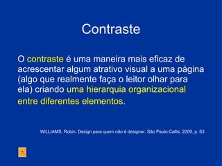 Contraste O  contraste  é uma maneira mais eficaz de acrescentar algum atrativo visual a uma página (algo que realmente faça o leitor olhar para ela) criando  uma hierarquia organizacional entre diferentes elementos .   WILLIAMS, Robin. Design para quem não é designer. São Paulo:Callis, 2009, p. 63 