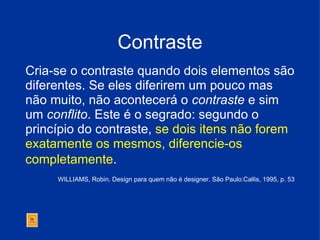 Contraste Cria-se o contraste quando dois elementos são diferentes. Se eles diferirem um pouco mas não muito, não acontecerá o  contraste  e sim um  conflito . Este é o segrado: segundo o princípio do contraste,  se dois itens não forem exatamente os mesmos, diferencie-os completamente .   WILLIAMS, Robin. Design para quem não é designer. São Paulo:Callis, 1995, p. 53 