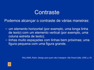 Contraste Podemos alcançar o contraste de várias maneiras:  um elemento horizontal (por exemplo, uma longa linha de texto) com um elemento vertical (por exemplo, uma coluna estreita de texto);  linhas muito espaçadas com linhas bem próximas; uma figura pequena com uma figura grande.  WILLIAMS, Robin. Design para quem não é designer. São Paulo:Callis, 2009, p. 63 