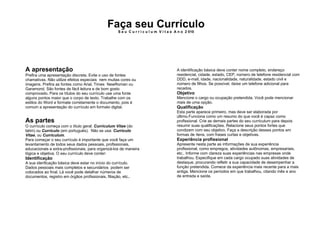 Faça seu Currículo S e u  C u r r i c u l u m  V i t a e  A n o  2 010 A apresentação   Prefira uma apresentação discreta. Evite o uso de fontes chamativas. Não utilize efeitos especiais  nem muitas cores ou imagens. Prefira as fontes como Arial, Times  NewRoman ou Garamond. São fontes de fácil leitura e de bom gosto comprovado. Para os títulos do seu currículo use uma fonte alguns pontos maior que o corpo de texto. Trabalhe com os estilos do Word e formate corretamente o documento, pois é comum a apresentação do currículo em formato digital. As partes   O currículo começa com o título geral:  Curriculum Vitae  (do latim) ou  Currículo  (em portuguës).  Não se usa:  Currículo Vitae , ou  Curriculum . Para começar o seu currículo é importante que você faça um levantamento de todos seus dados pessoais, profissionais, educacionais e extra-profissionais, para organizá-los de maneira lógica e objetiva. O seu currículo deve conter: Identificação A sua idenficação básica deve estar no início do currículo. Dados pessoais mais completos e secundários  podem ser colocados ao final. Lá você pode detalhar números de documentos, registro em órgãos profissionais, filiação, etc.. A identificação básica deve conter nome completo, endereço residencial, cidade, estado, CEP, número de telefone residencial com DDD, e-mail, idade, nacionalidade, naturalidade, estado civil e número de filhos. Se possível, deixe um telefone adicional para recados. Objetivo Mencione o cargo ou ocupação pretendida. Você pode mencionar mais de uma opção. Qualificação Esta parte aparece primeiro, mas deve ser elaborada por último.Funciona como um resumo do que você é capaz como profissional. Crie as demais partes do seu curriculum para depois resumir suas qualificações. Relacione seus pontos fortes que condizem com seu objetivo. Faça a descrição desses pontos em formas de ítens, com frases curtas e objetivas. Experiência profissional Apresente nesta parte as informações de sua experiência profissional, como empregos, atividades autônomas, empresariais, etc.. Informe com clareza suas experiências nas empresas onde trabalhou. Especifique em cada cargo ocupado suas atividades de destaque, procurando refletir a sua capacidade de desempenhar a função pretendida. Comece da experiência mais recente para a mais antiga. Mencione os períodos em que trabalhou, citando mês e ano de entrada e saída. 