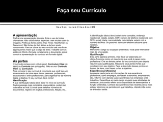 Faça seu Currículo A apresentação   Prefira uma apresentação discreta. Evite o uso de fontes chamativas. Não utilize efeitos especiais  nem muitas cores ou imagens. Prefira as fontes como Arial, Times  NewRoman ou Garamond. São fontes de fácil leitura e de bom gosto comprovado. Para os títulos do seu currículo use uma fonte alguns pontos maior que o corpo de texto. Trabalhe com os estilos do Word e formate corretamente o documento, pois é comum a apresentação do currículo em formato digital. As partes   O currículo começa com o título geral:  Curriculum Vitae  (do latim) ou  Currículo  (em portuguës).  Não se usa:  Currículo Vitae , ou  Curriculum . Para começar o seu currículo é importante que você faça um levantamento de todos seus dados pessoais, profissionais, educacionais e extra-profissionais, para organizá-los de maneira lógica e objetiva. O seu currículo deve conter: Identificação A sua idenficação básica deve estar no início do currículo. Dados pessoais mais completos e secundários  podem ser colocados ao final. Lá você pode detalhar números de documentos, registro em órgãos profissionais, filiação, etc.. A identificação básica deve conter nome completo, endereço residencial, cidade, estado, CEP, número de telefone residencial com DDD, e-mail, idade, nacionalidade, naturalidade, estado civil e número de filhos. Se possível, deixe um telefone adicional para recados. Objetivo Mencione o cargo ou ocupação pretendida. Você pode mencionar mais de uma opção. Qualificação Esta parte aparece primeiro, mas deve ser elaborada por último.Funciona como um resumo do que você é capaz como profissional. Crie as demais partes do seu curriculum para depois resumir suas qualificações. Relacione seus pontos fortes que condizem com seu objetivo. Faça a descrição desses pontos em formas de ítens, com frases curtas e objetivas. Experiência profissional Apresente nesta parte as informações de sua experiência profissional, como empregos, atividades autônomas, empresariais, etc.. Informe com clareza suas experiências nas empresas onde trabalhou. Especifique em cada cargo ocupado suas atividades de destaque, procurando refletir a sua capacidade de desempenhar a função pretendida. Comece da experiência mais recente para a mais antiga. Mencione os períodos em que trabalhou, citando mês e ano de entrada e saída. S e u  C u r r i c u l u m  V i t a e  A n o  2 010 
