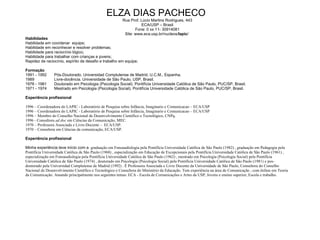 ELZA DIAS PACHECO  Rua Prof. Lúcio Martins Rodrigues, 443 ECA/USP – Brasil Fone: 0 xx 11- 30914081 Site:  www.eca.usp.br/nucleos/ lapic /  Habilidades Habilidade em coordenar  equipe; Habilidade em  reconhecer e resolver problemas; Habilidade para raciocínio lógico;  Habilidade para trabalhar com crianças e jovens; Rapidez de raciocínio, espírito de desafio e trabalho em equipe; Formação 1991 - 1992 Pós-Doutorado. Universidad Complutense de Madrid, U.C.M., Espanha. 1989 Livre-docência. Universidade de São Paulo, USP, Brasil. 1976 - 1981 Doutorado em Psicologia (Psicologia Social). Pontifícia Universidade Católica de São Paulo, PUC/SP, Brasil. 1971 - 1974 Mestrado em Psicologia (Psicologia Social). Pontifícia Universidade Católica de São Paulo, PUC/SP, Brasil. Experiência profissional 1996 – Coordenadora do LAPIC - Laboratório de Pesquisa sobre Infância, Imaginario e Comunicacao – ECA/USP 1996 – Coordenadora do LAPIC - Laboratório de Pesquisa sobre Infância, Imaginario e Comunicacao – ECA/USP 1996 – Membro do Conselho Nacional de Desenvolvimento Científico e Tecnológico, CNPq. 1996 - Consultora  ad doc  em Ciências da Comunicação, MEC. 1970 – Professora Associada e Livre-Docente –  ECA/USP. 1970 – Consultora em Ciências da comunicação, ECA/USP. Experiência   profissional Minha experiência teve início com a  graduação em Fonoaudiologia pela Pontifícia Universidade Católica de São Paulo (1982) , graduação em Pedagogia pela Pontifícia Universidade Católica de São Paulo (1968) , especialização em Educação de Excepcionais pela Pontifícia Universidade Católica de São Paulo (1961) , especialização em Fonoaudiologia pela Pontifícia Universidade Católica de São Paulo (1962) , mestrado em Psicologia (Psicologia Social) pela Pontifícia Universidade Católica de São Paulo (1974) , doutorado em Psicologia (Psicologia Social) pela Pontifícia Universidade Católica de São Paulo (1981) e pos-doutorado pela Universidad Complutense de Madrid (1992) . È Professora Associada e Livre Docente da Universidade de São Paulo, Consultora do Conselho Nacional de Desenvolvimento Científico e Tecnológico e Consultora do Ministério da Educação. Tem experiência na área de Comunicação , com ênfase em Teoria da Comunicação. Atuando principalmente nos seguintes temas: ECA - Escola de Comunicações e Artes da USP, Jovens e ensino superior, Escola e trabalho.  