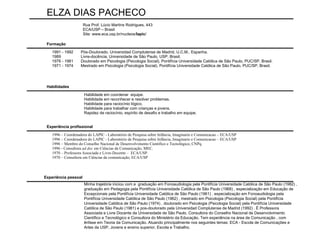 Habilidade em coordenar  equipe. Habilidade em  reconhecer e resolver problemas. Habilidade para raciocínio lógico. Habilidade para trabalhar com crianças e jovens. Rapidez de raciocínio, espírito de desafio e trabalho em equipe. Minha trajetória iniciou com a  graduação em Fonoaudiologia pela Pontifícia Universidade Católica de São Paulo (1982) , graduação em Pedagogia pela Pontifícia Universidade Católica de São Paulo (1968) , especialização em Educação de Excepcionais pela Pontifícia Universidade Católica de São Paulo (1961) , especialização em Fonoaudiologia pela Pontifícia Universidade Católica de São Paulo (1962) , mestrado em Psicologia (Psicologia Social) pela Pontifícia Universidade Católica de São Paulo (1974) , doutorado em Psicologia (Psicologia Social) pela Pontifícia Universidade Católica de São Paulo (1981) e pos-doutorado pela Universidad Complutense de Madrid (1992) . È Professora Associada e Livre Docente da Universidade de São Paulo, Consultora do Conselho Nacional de Desenvolvimento Científico e Tecnológico e Consultora do Ministério da Educação. Tem experiência na área de Comunicação , com ênfase em Teoria da Comunicação. Atuando principalmente nos seguintes temas: ECA - Escola de Comunicações e Artes da USP, Jovens e ensino superior, Escola e Trabalho. 1996 – Coordenadora do LAPIC - Laboratório de Pesquisa sobre Infância, Imaginario e Comunicacao – ECA/USP 1996 – Coordenadora do LAPIC - Laboratório de Pesquisa sobre Infância, Imaginario e Comunicacao – ECA/USP 1996 – Membro do Conselho Nacional de Desenvolvimento Científico e Tecnológico, CNPq. 1996 - Consultora  ad doc  em Ciências da Comunicação, MEC. 1970 – Professora Associada e Livre-Docente –  ECA/USP. 1970 – Consultora em Ciências da comunicação, ECA/USP 1991 - 1992 Pós-Doutorado. Universidad Complutense de Madrid, U.C.M., Espanha. 1989 Livre-docência. Universidade de São Paulo, USP, Brasil. 1976 - 1981 Doutorado em Psicologia (Psicologia Social). Pontifícia Universidade Católica de São Paulo, PUC/SP, Brasil. 1971 - 1974 Mestrado em Psicologia (Psicologia Social). Pontifícia Universidade Católica de São Paulo, PUC/SP, Brasil. ELZA DIAS PACHECO Rua Prof. Lúcio Martins Rodrigues, 443 ECA/USP – Brasil Site:  www.eca.usp.br/nucleos/ lapic /  Formação Habilidades Experiência profissional Experiência pessoal 
