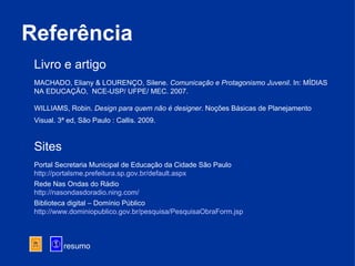 Referência resumo Livro e artigo   MACHADO, Eliany & LOURENÇO, Silene.  Comunicação e Protagonismo Juvenil . In: MÍDIAS NA EDUCAÇÃO,  NCE-USP/ UFPE/ MEC. 2007.  WILLIAMS, Robin.  Design para quem não é designer . Noções Básicas de Planejamento Visual. 3ª ed, São Paulo : Callis. 2009.   Sites   Portal Secretaria Municipal de Educação da Cidade São Paulo http://portalsme.prefeitura.sp.gov.br/default .aspx Rede Nas Ondas do Rádio http://nasondasdoradio.ning.com/   Biblioteca digital – Domínio Público http://www.dominiopublico.gov.br/pesquisa/PesquisaObraForm.jsp   