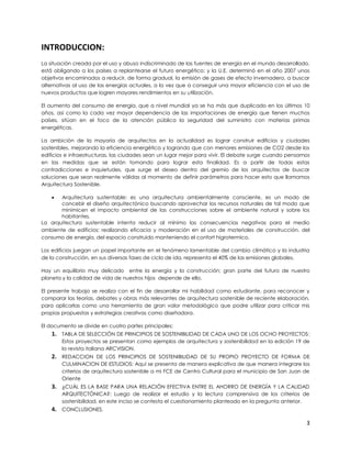 INTRODUCCION:
La situación creada por el uso y abuso indiscriminado de las fuentes de energía en el mundo desarrollado,
está obligando a los países a replantearse el futuro energético; y la U.E. determinó en el año 2007 unos
objetivos encaminados a reducir, de forma gradual, la emisión de gases de efecto invernadero, a buscar
alternativas al uso de las energías actuales, a la vez que a conseguir una mayor eficiencia con el uso de
nuevos productos que logren mayores rendimientos en su utilización.

El aumento del consumo de energía, que a nivel mundial ya se ha más que duplicado en los últimos 10
años, así como la cada vez mayor dependencia de las importaciones de energía que tienen muchos
países, sitúan en el foco de la atención pública la seguridad del suministro con materias primas
energéticas.

La ambición de la mayoría de arquitectos en la actualidad es lograr construir edificios y ciudades
sostenibles, mejorando la eficiencia energética y logrando que con menores emisiones de CO2 desde los
edificios e infraestructuras, las ciudades sean un lugar mejor para vivir. El debate surge cuando pensamos
en las medidas que se están tomando para lograr esta finalidad. Es a partir de todas estas
contradicciones e inquietudes, que surge el deseo dentro del gremio de los arquitectos de buscar
soluciones que sean realmente válidas al momento de definir parámetros para hacer esto que llamamos
Arquitectura Sostenible.

      Arquitectura sustentable: es una arquitectura ambientalmente consciente, es un modo de
       concebir el diseño arquitectónico buscando aprovechar los recursos naturales de tal modo que
       minimicen el impacto ambiental de las construcciones sobre el ambiente natural y sobre los
       habitantes.
La arquitectura sustentable intenta reducir al mínimo las consecuencias negativas para el medio
ambiente de edificios; realizando eficacia y moderación en el uso de materiales de construcción, del
consumo de energía, del espacio construido manteniendo el confort higrotermico.

Los edificios juegan un papel importante en el fenómeno lamentable del cambio climático y la industria
de la construcción, en sus diversas fases de ciclo de ida, representa el 40% de las emisiones globales.

Hay un equilibrio muy delicado entre la energía y la construcción; gran parte del futuro de nuestro
planeta y la calidad de vida de nuestros hijos depende de ello.

El presente trabajo se realiza con el fin de desarrollar mi habilidad como estudiante, para reconocer y
comparar las teorías, debates y obras más relevantes de arquitectura sostenible de reciente elaboración,
para aplicarlas como una herramienta de gran valor metodológico que podre utilizar para criticar mis
propias propuestas y estrategias creativas como diseñadora.

El documento se divide en cuatro partes principales:
    1. TABLA DE SELECCIÓN DE PRINCIPIOS DE SOSTENIBILIDAD DE CADA UNO DE LOS OCHO PROYECTOS:
        Estos proyectos se presentan como ejemplos de arquitectura y sostenibilidad en la edición 19 de
        la revista italiana ARCVISION.
    2. REDACCION DE LOS PRINCIPIOS DE SOSTENIBILIDAD DE SU PROPIO PROYECTO DE FORMA DE
        CULMINACION DE ESTUDIOS: Aquí se presenta de manera explicativa de que manera integrare los
        criterios de arquitectura sostenible a mi FCE de Centro Cultural para el municipio de San Juan de
        Oriente
    3. ¿CUÁL ES LA BASE PARA UNA RELACIÓN EFECTIVA ENTRE EL AHORRO DE ENERGÍA Y LA CALIDAD
        ARQUITECTÓNICA?: Luego de realizar el estudio y la lectura comprensiva de los criterios de
        sostenibilidad, en este inciso se contesta el cuestionamiento planteado en la pregunta anterior.
    4. CONCLUSIONES.

                                                                                                        3
 