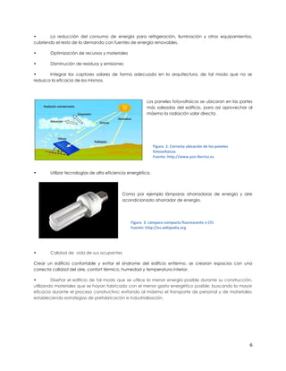 •      La reducción del consumo de energía para refrigeración, iluminación y otros equipamientos,
cubriendo el resto de la demanda con fuentes de energía renovables.

•       Optimización de recursos y materiales

•       Disminución de residuos y emisiones

•      Integrar los captores solares de forma adecuada en la arquitectura, de tal modo que no se
reduzca la eficacia de los mismos.




                                                         Los paneles fotovoltaicos se ubicaran en las partes
                                                         más soleadas del edificio, para así aprovechar al
                                                         máximo la radiación solar directa.




                                                              Figura 2. Correcta ubicación de los paneles
                                                              fotovoltaicos
                                                              Fuente: http://www.pce-iberica.es


•       Utilizar tecnologías de alta eficiencia energética.




                                            Como por ejemplo lámparas ahorradoras de energía y aire
                                            acondicionado ahorrador de energía.




                                                Figura 3. Lámpara compacta fluorescente o CFL
                                                Fuente: http://es.wikipedia.org




•       Calidad de vida de sus ocupantes

Crear un edificio confortable y evitar el síndrome del edificio enfermo, se crearan espacios con una
correcta calidad del aire, confort térmico, humedad y temperatura interior.

•        Diseñar el edificio de tal modo que se utilice la menor energía posible durante su construcción,
utilizando materiales que se hayan fabricado con el menor gasto energético posible; buscando la mayor
eficacia durante el proceso constructivo; evitando al máximo el transporte de personal y de materiales;
estableciendo estrategias de prefabricación e industrialización.




                                                                                                            6
 