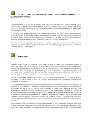 3        ¿CUÁL ES LA BASE PARA UNA RELACIÓN EFECTIVA ENTRE EL AHORRO DE ENERGÍA Y LA
CALIDAD ARQUITECTÓNICA?



Lamentablemente, para algunos arquitectos existe cierta falta de directrices claras en relación con la
necesidad de introducir las nuevas tecnologías en el sector de la construcción, es por esto que se dan
creaciones de proyectos arquitectónicos bastante insensibles a las necesidades lingüísticas del contexto
en el que se encuentra.

La eficiencia entre el ahorro de energía y la calidad arquitectónica solo será un éxito si desde la primera
etapa del proceso de diseño se toma en cuenta la gama de criterios para una construcción sostenible, sin
restringir en ningún momento el lenguaje arquitectónico de la obra, es decir: integrando estos criterios y los
diferentes dispositivos bioclimáticos al concepto arquitectónico que se quiere generar.

Esta relación efectiva se pudo percibir claramente en los ocho proyectos anteriormente analizados, en los
cuales los arquitectos basaron lenguajes de diseño alrededor de la energía, promoviendo un inherente
potencial estilístico y tecnológico.




 4         CONCLUSION:



Podemos ver la arquitectura sostenible como modo de crear un diseño de una manera sostenible, es
decir, minimizando el impacto ambiental de estos diseños con el medio ambiente. De esta manera, esta
arquitectura se desarrolla como una idea en la que se toman en cuenta varios aspectos que protegen la
naturaleza y a los habitantes; uno de estos aspectos es la consideración de los factores climáticos, el
sistema de agua y los ecosistemas del mismo edificio o diseño. Es así que se obtiene un diseño con un
elevado rendimiento de producción, sin tener un impacto negativo mayor.

Una de las principales fuentes que son utilizadas para lograr estos proyectos es la fuente de energía
renovable. Esta fuente ayuda a reducir el consumo de energía para la calefacción, refrigeración e
iluminación de los edificios.

Uno de los primeros puntos que el arquitecto debe tomar en cuenta al crear un diseño con arquitectura
sostenible es la localización. Ciertamente, los más asombrosos proyectos de arquitectura sostenible son
emplazados en medio de los bosques (Principalmente en países del continente europeo y en
Norteamérica); desde mi punto de vista esta puede no ser una de las mejores opciones, ya que siempre
se termina perjudicando el ambiente natural por más cuidado que se tenga, además de que los bosques
se encuentran relativamente aislados de las ciudades y termina siendo de mayor precio el transporte de
cualquier consumo que esta construcción requiere. De cualquier manera, la localización es uno de los
primeros aspectos que los arquitectos, con planes de construir un diseño sostenible, tienen que tomar en
cuenta.

Una de las principales características que todos los materiales en una construcción sostenible debe tener
es el bajo contenido energético Esto ayuda con el gasto que produce la construcción durante el proceso
de su creación y ya terminada. Los arquitectos toman mucho en cuenta el hecho que los materiales sean


                                                                                                            7
 
