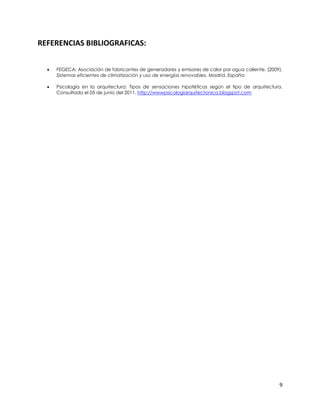 REFERENCIAS BIBLIOGRAFICAS:


     FEGECA: Asociación de fabricantes de generadores y emisores de calor por agua caliente. (2009).
      Sistemas eficientes de climatización y uso de energías renovables. Madrid, España

     Psicología en la arquitectura: Tipos de sensaciones hipotéticas según el tipo de arquitectura.
      Consultada el 05 de junio del 2011. http://wwwpsicologiarquitectonica.blogspot.com




                                                                                                   9
 