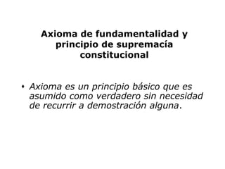 Axioma de fundamentalidad y
       principio de supremacía
            constitucional


 Axioma es un principio básico que es
  asumido como verdadero sin necesidad
  de recurrir a demostración alguna.
 
