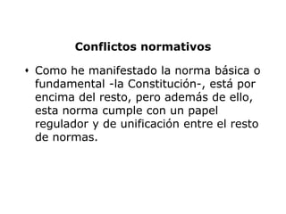 Conflictos normativos

 Como he manifestado la norma básica o
  fundamental -la Constitución-, está por
  encima del resto, pero además de ello,
  esta norma cumple con un papel
  regulador y de unificación entre el resto
  de normas.
 