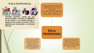 La Ética profesional o personal es
un código personal de valores, las
cuales el individuo les da a cada
una un cierto
peso, diferenciándolas, clasificándo
las, y de acuerdo a la profesión que
realice , habrá un valor con una
mayor jerarquía sobre las otras,

ÉTICA
PROFESIONAL
se sustenta o toma bases
fundamentalmente en la
naturaleza racional del
hombre. Esta naturaleza es
espiritual y libre, por
consiguiente tiene una
voluntad que apetece al
bien moral. Haga el bien y
evite el mal.

La ética profesional tiene como
objeto crear conciencia de
responsabilidad, en todos y cada
uno de los que ejercen una
profesión u oficio, esta, parte del
postulado de que todo valor esta
íntimamente relacionado con la
idea de un bien
.

 