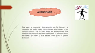 AUTONOMÍA

Este valor se relaciona directamente con la libertad, la
capacidad de poder elegir entre diversas alternativas, es un
requisito moral y de la vida. Todos los profesionistas que
trabajan con personas requieren de respetar a l apersona en las
decisiones que tome y que decida tomar para su propio
bienestar.

 