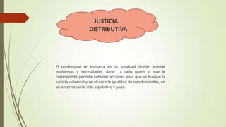 JUSTICIA
DISTRIBUTIVA

El profesional se enmarca en la sociedad donde atiende
problemas y necesidades, darle a cada quien lo que le
corresponde permite entablar acciones para que se busque la
justicia universal y se alcance la igualdad de oportunidades, en
un entorno social más equitativo y justo.

 