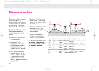 Bauvermessung_es_Heerbrugg        1.2.2001   7:42 Uhr    Seite 12




     Nivelación de una línea

     Si la distancia que separa a      4. Coloque el instrumento
     los puntos A y B es                  en el punto S 2 (la mira
     considerable, la diferencia          deberá permanecer sobre               R           V
     de altura entre los mismos           el punto 1).                                                                      R              V
     se determina nivelando                                                                         R               V
     tramos de 30 a 50 metros.         5. Gire con cuidado la mira
                                          sobre el punto 1, de                                                                                 B
                                                                                                                                                   H
     Calcule la distancia entre el        manera que mire hacia el
     instrumento y las dos                instrumento.                 A            S1
                                                                                                1                                S3                     ∆H
     miras: esta deberá ser la
                                                                                                         S2             2
     misma.                            6. Tome la lectura de la
                                          mira y continúe con el
     1. Coloque el instrumento            mismo procedimiento.
        en el punto S 1.                                                   Esta-    Punto   Lectura      Lectura Altura         Observaciones
                                                                           ción       #     atràs R     adelante V
                                       La diferencia de altura entre                A                              420.300
     2. Coloque la mira                los puntos A y B es igual a          S1      A       +2.806
        completamente vertical         la suma de la lectura atrás y                1                    -1.328     421.778     = altura A+R-V
        en el punto A, tome la         de la lectura adelante.              S2      1       +0.919
                                                                                    2                    -3.376     419.321
        lectura de la altura y re-                                          S3      2       +3.415
        gístrela (lectura atrás R).                                                 B                    -1.623     421.113
                                                                           Suma             +7.140       -6.327
                                                                                            -6.327                    +0.813    = altura B – altura A
     3. Gire el instrumento y
                                                                           ∆H               +0.813       = diferencia de altura AB
        coloque la mira en el
        punto 1 sobre una placa
        o marca en el terreno.
        Tome la lectura de la
        altura y regístrela (lectura
        adelante V).

     12
 