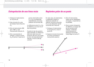 Bauvermessung_es_Heerbrugg       1.2.2001   7:42 Uhr    Seite 16




     Extrapolación de una línea recta                                Replanteo polar de un punto

     1. Coloque el instrumento         punto intermedio entre        En este caso, los elementos       3. Gire el instrumento
        en el punto B.                 C1 y C2) corresponde          a replantear (ángulo y               hasta que se despliegue
                                       exactamente a la extra-       distancia) estarán en                el ángulo α requerido en
     2. Vise el punto A y gire         polación de la línea AB.      relación al punto conocido           la pantalla.
        el anteojo hacia el punto                                    A y a una dirección inicial
        C1.                          La diferencia entre C1 y C2     conocida de A hacia B.            4. Guíe a quien transporta
                                     se deberá a un error en el                                           al reflector a lo largo del
     3. Gire el instrumento 200      eje de puntería.                1. Coloque el instrumento            eje de puntería del
        gon (180°) y vise                                               en el punto A y vise el           anteojo, midiendo
        nuevamente el punto A.       Cuando el eje de puntería          punto B.                          continuamente la
                                     está inclinado, la influencia                                        distancia horizontal
     4. Gire nuevamente el           del error será una com-         2. Ajuste el círculo horizontal      hasta llegar al punto P.
        anteojo y mida el punto      binación del error de visaje,      en ceros (consulte el
        C2. El punto C (que es el    el error de basculamiento          manual del usuario).
                                     del eje y el error del eje                                           B
                                     vertical.


                                                               C1

                                                               C
     A                         B                                                                                             P
                                                               C2
                                                                                        α
                                                                                                         D
                                                                                 A


     16
 
