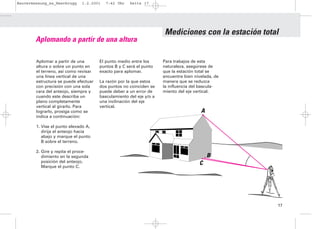 Bauvermessung_es_Heerbrugg    1.2.2001    7:42 Uhr   Seite 17




                                                                     Mediciones con la estación total
        Aplomando a partir de una altura

        Aplomar a partir de una        El punto medio entre los      Para trabajos de esta
        altura o sobre un punto en     puntos B y C será el punto    naturaleza, asegúrese de
        el terreno, así como revisar   exacto para aplomar.          que la estación total se
        una línea vertical de una                                    encuentre bien nivelada, de
        estructura se puede efectuar   La razón por la que estos     manera que se reduzca
        con precisión con una sola     dos puntos no coinciden se    la influencia del bascula-
        cara del anteojo, siempre y    puede deber a un error de     miento del eje vertical.
        cuando este describa un        basculamiento del eje y/o a
        plano completamente            una inclinación del eje
        vertical al girarlo. Para      vertical.
        lograrlo, prosiga como se                                                      A
        indica a continuación:

        1. Vise el punto elevado A,
           dirija el anteojo hacia
           abajo y marque el punto
           B sobre el terreno.

        2. Gire y repita el proce-
           dimiento en la segunda                                                          B
           posición del anteojo.                                                      C
           Marque el punto C.




                                                                                                    17
 