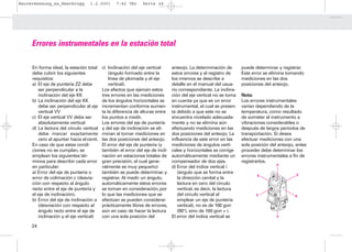 Bauvermessung_es_Heerbrugg        1.2.2001       7:42 Uhr      Seite 24




     Errores instrumentales en la estación total

     En forma ideal, la estación total    c) Inclinación del eje vertical      anteojo. La determinación de        puede determinar y registrar.
     debe cubrir los siguientes               (ángulo formado entre la         estos errores y el registro de      Este error se elimina tomando
     requisitos:                              línea de plomada y el eje        los mismos se describe a            mediciones en las dos
     a) El eje de puntería ZZ debe            vertical).                       detalle en el manual del usua-      posiciones del anteojo.
        ser perpendicular a la            Los efectos que ejercen estos        rio correspondiente. La inclina-
        inclinación del eje KK            tres errores en las mediciones       ción del eje vertical no se toma    Nota:
     b) La inclinación del eje KK         de los ángulos horizontales se       en cuenta ya que es un error        Los errores instrumentales
        debe ser perpendicular al eje     incrementan conforme aumen-          instrumental, el cual se presen-    varían dependiendo de la
        vertical VV                       ta la diferencia de alturas entre    ta debido a que este no se          temperatura, como resultado
     c) El eje vertical VV debe ser       los puntos a medir.                  encuentra nivelado adecuada-        de someter al instrumento a
        absolutamente vertical            Los errores del eje de puntería      mente y no se elimina aún           vibraciones considerables o
     d) La lectura del círculo vertical   y del eje de inclinación se eli-     efectuando mediciones en las        después de largos períodos de
        debe marcar exactamente           minan al tomar mediciones en         dos posiciones del anteojo. La      transportación. Si desea
        cero al apuntar hacia el cenit.   las dos posiciones del anteojo.      influencia de este error en las     efectuar mediciones con una
     En caso de que estas condi-          El error del eje de puntería (y      mediciones de ángulos verti-        sola posición del anteojo, antes
     ciones no se cumplan, se             también el error del eje de incli-   cales y horizontales se corrige     proceder debe determinar los
     emplean los siguientes tér-          nación en estaciones totales de      automáticamente mediante un         errores instrumentales a fin de
     minos para describir cada error      gran precisión, el cual gene-        compensador de dos ejes.            registrarlos.
                                                                                                                                    V
     en particular:                       ralmente es muy pequeño)             d) Error del índice vertical i
     a) Error del eje de puntería o       también se puede determinar y           (ángulo que se forma entre                                  Z
                                                                                                                          K
     error de colimación c (desvia-       registrar. Al medir un ángulo,          la dirección cenital y la
     ción con respecto al ángulo          automáticamente estos errores           lectura en cero del círculo
     recto entre el eje de puntería y     se toman en consideración, por          vertical, es decir, la lectura
     el eje de inclinación).              lo que las mediciones que se            del círculo vertical al                 Z                  K
     b) Error del eje de inclinación a    efectúan se pueden considerar           emplear un eje de puntería
        (desviación con respecto al       prácticamente libres de errores,        vertical), no es de 100 gon
        ángulo recto entre el eje de      aún en caso de hacer la lectura         (90°), sino de 100 gon + i.
        inclinación y el eje vertical)    con una sola posición del            El error del índice vertical se                      V


     24
 