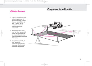 Bauvermessung_es_Heerbrugg      1.2.2001   7:42 Uhr   Seite 29




                                                                     Programas de aplicación
        Cálculo de áreas

        1. Coloque la estación total
           sobre un punto en el
           terreno desde el cual se
           observe la totalidad del
           área a medir. No es
           necesario poner en
           posición el círculo
           horizontal.

        2. Mida los puntos extre-                                B
           mos del área secuencial-
           mente, en el sentido de
           las manecillas del reloj.       A
                                           A
           Siempre deberá medir las                                                            C
           distancias.

        3. Al oprimir una tecla, el
           área se calcula                                                     D
           automáticamente y se
           despliega el valor de la
           misma en la pantalla.




                                                                                                   29
 