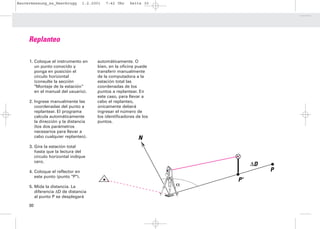 Bauvermessung_es_Heerbrugg        1.2.2001   7:42 Uhr   Seite 30




     Replanteo

     1. Coloque el instrumento en       automáticamente. O
        un punto conocido y             bien, en la oficina puede
        ponga en posición el            transferir manualmente
        círculo horizontal              de la computadora a la
        (consulte la sección            estación total las
        "Montaje de la estación”        coordenadas de los
        en el manual del usuario).      puntos a replantear. En
                                        este caso, para llevar a
     2. Ingrese manualmente las         cabo el replanteo,
        coordenadas del punto a         únicamente deberá
        replantear. El programa         ingresar el número de
        calcula automáticamente         los identificadores de los
        la dirección y la distancia     puntos.
        (los dos parámetros
        necesarios para llevar a
        cabo cualquier replanteo).                           N
     3. Gire la estación total
        hasta que la lectura del
        círculo horizontal indique
        cero.
                                                                              ∆D
     4. Coloque el reflector en                                                    P
        este punto (punto "P").
                                                                         P'
     5. Mida la distancia. La                                        α
        diferencia ∆D de distancia
        al punto P se desplegará

     30
 