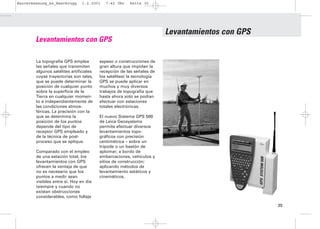 Bauvermessung_es_Heerbrugg      1.2.2001    7:42 Uhr    Seite 35




                                                                        Levantamientos con GPS
        Levantamientos con GPS

        La topografía GPS emplea         espeso o construcciones de
        las señales que transmiten       gran altura que impidan la
        algunos satélites artificiales   recepción de las señales de
        cuyas trayectorias son tales,    los satélites) la tecnología
        que se puede determinar la       GPS se puede aplicar en
        posición de cualquier punto      muchos y muy diversos
        sobre la superficie de la        trabajos de topografía que
        Tierra en cualquier momen-       hasta ahora solo se podían
        to e independientemente de       efectuar con estaciones
        las condiciones atmos-           totales electrónicas.
        féricas. La precisión con la
        que se determina la              El nuevo Sistema GPS 500
        posición de los puntos           de Leica Geosystems
        depende del tipo de              permite efectuar diversos
        receptor GPS empleado y          levantamientos topo-
        de la técnica de post-           gráficos con precisión
        proceso que se aplique.          centimétrica – sobre un
                                         trípode o un bastón de
        Comparado con el empleo          aplomar; a bordo de
        de una estación total, los       embarcaciones, vehículos y
        levantamientos con GPS           sitios de construcción;
        ofrecen la ventaja de que        aplicando métodos de
        no es necesario que los          levantamiento estáticos y
        puntos a medir sean              cinemáticos.
        visibles entre sí. Hoy en día
        (siempre y cuando no
        existan obstrucciones
        considerables, como follaje

                                                                                                 35
 