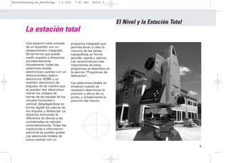 Bauvermessung_es_Heerbrugg    1.2.2001    7:42 Uhr    Seite 5




                                                                    El Nivel y la Estación Total
        La estación total
        Una estación total consiste    programa integrado que
        de un teodolito con un         permite llevar a cabo la
        distanciómetro integrado,      mayoría de las tareas
        De tal forma que puede         topográficas en forma
        medir ángulos y distancias     sencilla, rápida y óptima.
        simultáneamente.               Las características más
        Actualmente, todas las         importantes de estos
        estaciones totales             programas se describen en
        electrónicas cuentan con un    la sección "Programas de
        distanciómetro óptico-         Aplicación".
        electrónico (EDM) y un
        medidor electrónico de         Las estaciones totales se
        ángulos, de tal manera que     emplean cuando es
        se pueden leer electrónica-    necesario determinar la
        mente los códigos de           posición y altura de un
        barras de las escalas de los   punto, o simplemente la
        círculos horizontal y          posición del mismo.
        vertical, desplegándose en
        forma digital los valores de
        los ángulos y distancias. La
        distancia horizontal, la
        diferencia de alturas y las
        coordenadas se calculan
        automáticamente. Todas las
        mediciones e información
        adicional se pueden grabar.
        Las estaciones totales de
        Leica cuentan con un

                                                                                                   5
 