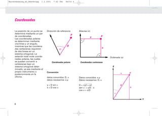 Bauvermessung_es_Heerbrugg    1.2.2001    7:42 Uhr     Seite 6




     Coordenadas

     La posición de un punto se    Dirección de referencia         Abscisa (x)
     determina mediante un par
     de coordenadas.                                           P                         P
                                                                              y
     Las coordenadas polares
     se determinan mediante
     una línea y un ángulo,
     mientras que las coordena-                         D
                                                                                            x
     das cartesianas requieren                   α
     de dos líneas en un
     sistema ortogonal. La
     estación total mide coorde-                                                                Ordenada (y)
     nadas polares, las cuales
     se pueden convertir a               Coordenadas polares        Coordenadas cartesianas
     cartesianas bajo un
     sistema ortogonal deter-                                                                     X
     minado, ya sea mediante el
     propio instrumento o          Conversión
                                                                                                          Y    P
     posteriormente en la
     oficina.                      datos conocidos: D, α           Datos conocidos: x,y
                                   datos necesarios: x,y           Datos necesarios: D, α

                                   y = D sin α                     D = √y2 + x2                           D
                                   x = D cos α                     sen α = y/D o                               X
                                                                   cos α = x/D
                                                                                                      α

                                                                                                                   Y

     6
 