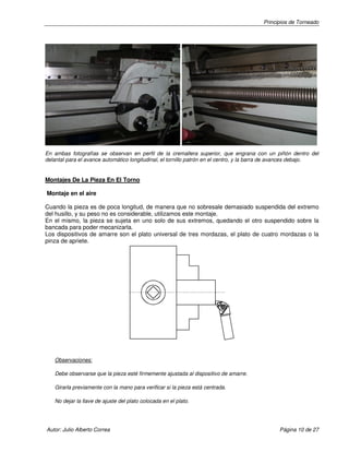 Principios de Torneado
Autor: Julio Alberto Correa Página 10 de 27
En ambas fotografías se observan en perfil de la cremallera superior, que engrana con un piñón dentro del
delantal para el avance automático longitudinal, el tornillo patrón en el centro, y la barra de avances debajo.
Montajes De La Pieza En El Torno
Montaje en el aire
Cuando la pieza es de poca longitud, de manera que no sobresale demasiado suspendida del extremo
del husillo, y su peso no es considerable, utilizamos este montaje.
En el mismo, la pieza se sujeta en uno solo de sus extremos, quedando el otro suspendido sobre la
bancada para poder mecanizarla.
Los dispositivos de amarre son el plato universal de tres mordazas, el plato de cuatro mordazas o la
pinza de apriete.
Observaciones:
Debe observarse que la pieza esté firmemente ajustada al dispositivo de amarre.
Girarla previamente con la mano para verificar si la pieza está centrada.
No dejar la llave de ajuste del plato colocada en el plato.
 