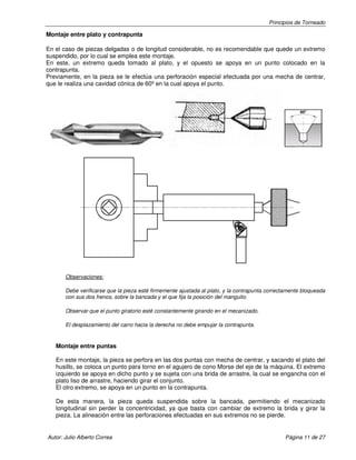 Principios de Torneado
Autor: Julio Alberto Correa Página 11 de 27
Montaje entre plato y contrapunta
En el caso de piezas delgadas o de longitud considerable, no es recomendable que quede un extremo
suspendido, por lo cual se emplea este montaje.
En este, un extremo queda tomado al plato, y el opuesto se apoya en un punto colocado en la
contrapunta.
Previamente, en la pieza se le efectúa una perforación especial efectuada por una mecha de centrar,
que le realiza una cavidad cónica de 60º en la cual apoya el punto.
Observaciones:
Debe verificarse que la pieza esté firmemente ajustada al plato, y la contrapunta correctamente bloqueada
con sus dos frenos, sobre la bancada y el que fija la posición del manguito.
Observar que el punto giratorio esté constantemente girando en el mecanizado.
El desplazamiento del carro hacia la derecha no debe empujar la contrapunta.
Montaje entre puntas
En este montaje, la pieza se perfora en las dos puntas con mecha de centrar, y sacando el plato del
husillo, se coloca un punto para torno en el agujero de cono Morse del eje de la máquina. El extremo
izquierdo se apoya en dicho punto y se sujeta con una brida de arrastre, la cual se engancha con el
plato liso de arrastre, haciendo girar el conjunto.
El otro extremo, se apoya en un punto en la contrapunta.
De esta manera, la pieza queda suspendida sobre la bancada, permitiendo el mecanizado
longitudinal sin perder la concentricidad, ya que basta con cambiar de extremo la brida y girar la
pieza. La alineación entre las perforaciones efectuadas en sus extremos no se pierde.
 