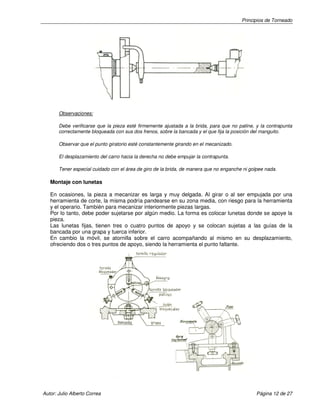 Principios de Torneado
Autor: Julio Alberto Correa Página 12 de 27
Observaciones:
Debe verificarse que la pieza esté firmemente ajustada a la brida, para que no patine, y la contrapunta
correctamente bloqueada con sus dos frenos, sobre la bancada y el que fija la posición del manguito.
Observar que el punto giratorio esté constantemente girando en el mecanizado.
El desplazamiento del carro hacia la derecha no debe empujar la contrapunta.
Tener especial cuidado con el área de giro de la brida, de manera que no enganche ni golpee nada.
Montaje con lunetas
En ocasiones, la pieza a mecanizar es larga y muy delgada. Al girar o al ser empujada por una
herramienta de corte, la misma podría pandearse en su zona media, con riesgo para la herramienta
y el operario. También para mecanizar interiormente piezas largas.
Por lo tanto, debe poder sujetarse por algún medio. La forma es colocar lunetas donde se apoye la
pieza.
Las lunetas fijas, tienen tres o cuatro puntos de apoyo y se colocan sujetas a las guías de la
bancada por una grapa y tuerca inferior.
En cambio la móvil, se atornilla sobre el carro acompañando al mismo en su desplazamiento,
ofreciendo dos o tres puntos de apoyo, siendo la herramienta el punto faltante.
 