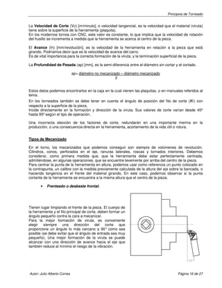 Principios de Torneado
Autor: Julio Alberto Correa Página 16 de 27
La Velocidad de Corte (Vc) [m/minuto], o velocidad tangencial, es la velocidad que el material (viruta)
tiene sobre la superficie de la herramienta (plaquita).
En los modernos tornos con CNC, este valor es constante, lo que implica que la velocidad de rotación
del husillo se incrementa a medida que la herramienta se acerca al centro de la pieza.
El Avance (fn) [mm/revolución], es la velocidad de la herramienta en relación a la pieza que está
girando. Podríamos decir que es la velocidad de avance del carro.
Es de vital importancia para la correcta formación de la viruta, y la terminación superficial de la pieza.
La Profundidad de Pasada (ap) [mm], es la semi-diferencia entre el diámetro sin cortar y el cortado.
ap= diámetro no mecanizado – diámetro mecanizado
2
Estos datos podemos encontrarlos en la caja en la cual vienen las plaquitas, o en manuales referidos al
tema.
En los torneados también se debe tener en cuenta el ángulo de posición del filo de corte (кr) con
respecto a la superficie de la pieza.
Incide directamente en la formación y dirección de la viruta. Sus valores de corte varían desde 45º
hasta 95º según el tipo de operación.
Una incorrecta elección de los factores de corte, redundarán en una importante merma en la
producción, o una consecuencia directa en la herramienta, acortamiento de la vida útil o rotura.
Tipos de Mecanizado
En el torno, los mecanizados que podemos conseguir son siempre de volúmenes de revolución.
Cilindros, conos, perforados en el eje, ranuras laterales, roscas y tornados interiores. Debemos
considerar, como primera medida que, que la herramienta debe estar perfectamente centrada,
admitiéndose, en algunas operaciones, que se encuentre levemente por arriba del centro de la pieza.
Para centrar la punta de la herramienta en altura, podemos usar como referencia un punto colocado en
la contrapunta, un calibre con la medida previamente calculada de la altura del eje sobre la bancada, o
haciendo tangencia en el frente del material girando. En este caso, podemos observar si la punta
cortante de la herramienta se encuentra a la misma altura que el centro de la pieza.
• Frenteado o desbaste frontal.
Tienen lugar limpiando el frente de la pieza. El cuerpo de
la herramienta y el filo principal de corte, deben formar un
ángulo pequeño contra la cara a mecanizar.
Para la mejor formación de viruta, es conveniente
elegir siempre una dirección del corte que
proporcione un ángulo lo más cercano a 90° como sea
posible (se debe evitar que el ángulo de entrada sea muy
pequeño). Una mejor formación de la viruta se puede
alcanzar con una dirección de avance hacia el eje que
también reduce al mínimo el riesgo de la vibración.
 