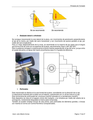 Principios de Torneado
Autor: Julio Alberto Correa Página 17 de 27
• Desbaste lateral o cilindrado
Se consigue mecanizando la cara lateral de la pieza, con movimientos de penetración perpendiculares
al eje de la misma, por medio del carro transversal; y con movimiento de avance paralelo al eje, por
medio del carro longitudinal.
Para un mejor desprendimiento de la viruta, se recomienda en la mayoría de los casos que el ángulo
que forme el filo de corte con la superficie de la pieza, sea levemente mayor a 90º (92º-93º).
Esto lo podemos conseguir si posicionamos el porta insertos perpendicular al eje del torno, ya que entre
el cuerpo del porta y el apoyo del inserto encontramos esos 2 o 3 grados de diferencia.
• Perforados
Este mecanizado se efectúa en la cara frontal de la pieza, coincidiendo con la dirección de su eje.
Lo efectuamos haciendo girar el plato con el material, y penetrando con un útil de corte en su eje.
Esta herramienta de corte puede ser una broca (mecha) colocada en un portabrocas (mandríl).
Este dispositivo se clava en el agujero cónico del manguito, y se introduce por medio del volante de la
contrapunta, manteniendo bloqueada la misma sobre la bancada.
También se pueden emplear brocas de cola cónica, para perforados de diámetros grandes, o brocas
con insertos en tornos con Control Numérico Computarizados.
 