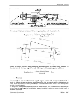 Principios de Torneado
Autor: Julio Alberto Correa Página 19 de 27
Para calcular el desplazamiento lateral de la contrapunta, utilizamos la siguiente fórmula:
( )
2arg
argMenorøMayorø
×
×−
=
oConoL
oTotalL
entoDesplazami
Veamos un ejemplo: calcular el desplazamiento de la contrapunta con un diámetro mayor de100mm, un
diámetro menor de 80mm, un largo del cono de 200mm y una distancia entre puntas de 300mm.
( ) mm
mm
mmmmmm
entoDesplazami 15
2200
30008001
=
×
×−
=
• Ranurado
Es la operación en la cual una herramienta de perfil delgado, penetra en la pieza perpendicularmente a
su eje. La dirección de avance de corte es coincidente con la de penetración, salvo en los casos en los
cuales la ranura a cortar sea de mayor ancho que la herramienta de corte, en los cuales se desplazará
paralela al eje del material.
En estos casos, debe tenerse especial cuidado en el mecanizado, ya que la herramienta está diseñada
con un filo de corte principal con el cual ataca la pieza, y trabajarla lateralmente someterá al inserto a
esfuerzos adicionales.
 
