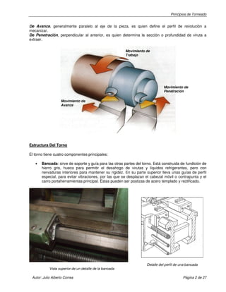 Principios de Torneado
Autor: Julio Alberto Correa Página 2 de 27
De Avance, generalmente paralelo al eje de la pieza, es quien define el perfil de revolución a
mecanizar.
De Penetración, perpendicular al anterior, es quien determina la sección o profundidad de viruta a
extraer.
Estructura Del Torno
El torno tiene cuatro componentes principales:
• Bancada: sirve de soporte y guía para las otras partes del torno. Está construida de fundición de
hierro gris, hueca para permitir el desahogo de virutas y líquidos refrigerantes, pero con
nervaduras interiores para mantener su rigidez. En su parte superior lleva unas guías de perfil
especial, para evitar vibraciones, por las que se desplazan el cabezal móvil o contrapunta y el
carro portaherramientas principal. Estas pueden ser postizas de acero templado y rectificado.
Detalle del perfil de una bancada
Vista superior de un detalle de la bancada
Movimiento de
Penetración
Movimiento de
Trabajo
Movimiento de
Avance
 