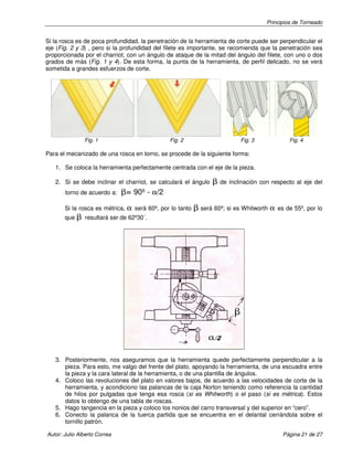 Principios de Torneado
Autor: Julio Alberto Correa Página 21 de 27
Si la rosca es de poca profundidad, la penetración de la herramienta de corte puede ser perpendicular el
eje (Fig. 2 y 3) , pero si la profundidad del filete es importante, se recomienda que la penetración sea
proporcionada por el charriot, con un ángulo de ataque de la mitad del ángulo del filete, con uno o dos
grados de más (Fig. 1 y 4). De esta forma, la punta de la herramienta, de perfil delicado, no se verá
sometida a grandes esfuerzos de corte.
Fig. 1 Fig. 2 Fig. 3 Fig. 4
Para el mecanizado de una rosca en torno, se procede de la siguiente forma:
1. Se coloca la herramienta perfectamente centrada con el eje de la pieza.
2. Si se debe inclinar el charriot, se calculará el ángulo β de inclinación con respecto al eje del
torno de acuerdo a: β= 90º - α/2
Si la rosca es métrica, α será 60º, por lo tanto β será 60º; si es Whitworth α es de 55º, por lo
que β resultará ser de 62º30´.
3. Posteriormente, nos aseguramos que la herramienta quede perfectamente perpendicular a la
pieza. Para esto, me valgo del frente del plato, apoyando la herramienta, de una escuadra entre
la pieza y la cara lateral de la herramienta, o de una plantilla de ángulos.
4. Coloco las revoluciones del plato en valores bajos, de acuerdo a las velocidades de corte de la
herramienta, y acondiciono las palancas de la caja Norton teniendo como referencia la cantidad
de hilos por pulgadas que tenga esa rosca (si es Whitworth) o el paso (si es métrica). Estos
datos lo obtengo de una tabla de roscas.
5. Hago tangencia en la pieza y coloco los nonios del carro transversal y del superior en “cero”.
6. Conecto la palanca de la tuerca partida que se encuentra en el delantal cerrándola sobre el
tornillo patrón.
 