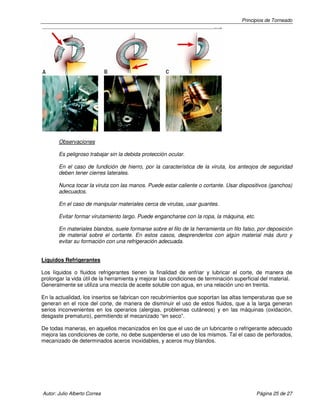 Principios de Torneado
Autor: Julio Alberto Correa Página 25 de 27
Observaciones
Es peligroso trabajar sin la debida protección ocular.
En el caso de fundición de hierro, por la característica de la viruta, los anteojos de seguridad
deben tener cierres laterales.
Nunca tocar la viruta con las manos. Puede estar caliente o cortante. Usar dispositivos (ganchos)
adecuados.
En el caso de manipular materiales cerca de virutas, usar guantes.
Evitar formar virutamiento largo. Puede engancharse con la ropa, la máquina, etc.
En materiales blandos, suele formarse sobre el filo de la herramienta un filo falso, por deposición
de material sobre el cortante. En estos casos, desprenderlos con algún material más duro y
evitar su formación con una refrigeración adecuada.
Líquidos Refrigerantes
Los líquidos o fluidos refrigerantes tienen la finalidad de enfriar y lubricar el corte, de manera de
prolongar la vida útil de la herramienta y mejorar las condiciones de terminación superficial del material.
Generalmente se utiliza una mezcla de aceite soluble con agua, en una relación uno en treinta.
En la actualidad, los insertos se fabrican con recubrimientos que soportan las altas temperaturas que se
generan en el roce del corte, de manera de disminuir el uso de estos fluidos, que a la larga generan
serios inconvenientes en los operarios (alergias, problemas cutáneos) y en las máquinas (oxidación,
desgaste prematuro), permitiendo el mecanizado “en seco”.
De todas maneras, en aquellos mecanizados en los que el uso de un lubricante o refrigerante adecuado
mejora las condiciones de corte, no debe suspenderse el uso de los mismos. Tal el caso de perforados,
mecanizado de determinados aceros inoxidables, y aceros muy blandos.
 