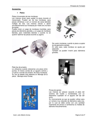 Principios de Torneado
Autor: Julio Alberto Correa Página 6 de 27
Accesorios.
• Platos
Platos Universales de tres mordazas.
Los mismos sirven para sujetar la pieza durante el
mecanizado. Pueden ser de tres mordazas, para
piezas cilíndricas o con un número de caras laterales
múltiplo de tres. Los mismos cierran o abren
simultáneamente sus mordazas por medio de una llave
de ajuste.
Pueden tener un juego de mordazas invertidas, para
piezas de diámetros grandes, y un juego de mordazas
blandas, para materiales blandos o cuando no se
quieren lastimar las piezas durante su agarre.
De cuatro mordazas, cuando la pieza a sujetar
es de geometría variada.
En este caso, cada mordaza se ajusta por
separado.
También se pueden invertir para diámetros
grandes.
Plato liso de arrastre.
Lo utilizamos cuando colocamos una pieza entre
puntas. El mismo consta de un agujero central y
un perno o tornillo de arrastre. No tiene mordazas.
Su uso se detalla más adelante en Montaje de la
pieza…Montaje entre Puntas.
Pinzas de apriete:
Las mismas se colocan sacando el plato del
extremo del husillo y montándolas con un
dispositivo sujetador en el agujero del eje del
torno.
Su inconveniente es que se pueden utilizar para
un número muy reducido de diámetros cada una,
por lo cual se debe contar con una cantidad
importante de pinzas si cambiamos la medida de
diámetro frecuentemente.
 